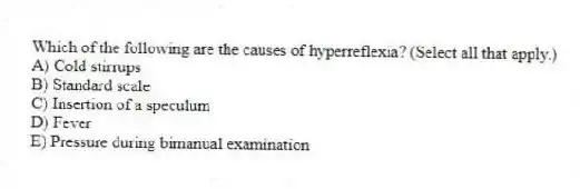 Which of the following are the causes of hyperreflexia? (Select all that apply.)
A) Cold stirrups
B) Standard scale
C) Insertion of a speculum
D) Fever
E) Pressure during bimanual examination