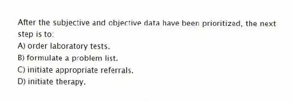 After the subjective and objective data have been prioritized, the next step is to:
A) order laboratory tests.
B) formulate a problem list.
C) initiate appropriate referrals.
D) initiate therapy.