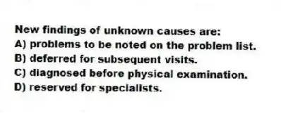 New findings of unknown causes are:
A) problems to be noted on the problem list.
B) deferred for subsequent visits.
C) diagnosed before physical examination.
D) reserved for specialists.
