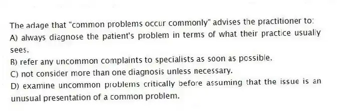 The adage that "common problems occur commonly" advises the practitioner to:
A) always diagnose the patient's problem in terms of what their practice usually sees.
B) refer any uncommon complaints to specialists as soon as possible.
C) not consider more than one diagnosis unless necessary.
D) examine uncommon problems critically before assuming that the issue is an unusual presentation of a common problem.