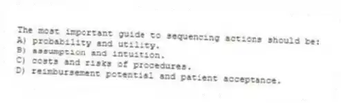 The most important guide to sequencing actions should be:
A) probability and utility.
B) assumption and intuition.
C) costs and risks of procedures.
D) reimbursement potential and patient acceptance.