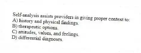 Self-analysis assists providers in giving proper context to:
A) history and physical findings.
B) therapeutic options.
C) attitudes, values, and feelings.
D) differential diagnoses.