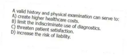 A valid history and physical examination can serve to:
A) create higher healthcare costs.
B) limit the indiscriminate use of diagnostics.
C) threaten patient satisfaction.
D) increase the risk of liability.