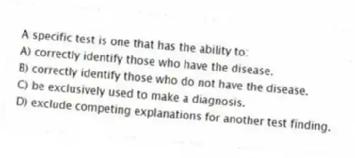A specific test is one that has the ability to:
A) correctly identify those who have the disease.
B) correctly identify those who do not have the disease.
C) be exclusively used to make a diagnosis.
D) exclude competing explanations for another test finding.