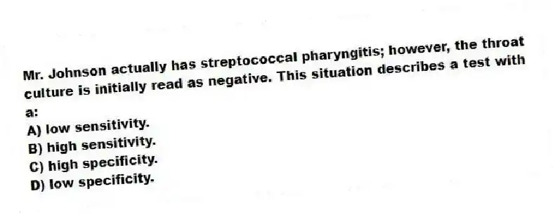 Mr. Johnson actually has streptococcal pharyngitis; however, the throat culture is initially read as negative. This situation describes a test with a:
A) low sensitivity.
B) high sensitivity.
C) high specificity.
D) low specificity.