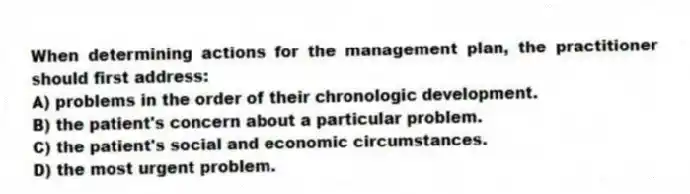 When determining actions for the management plan, the practitioner should first address:
A) problems in the order of their chronologic development.
B) the patient's concern about a particular problem.
C) the patient's social and economic circumstances.
D) the most urgent problem.