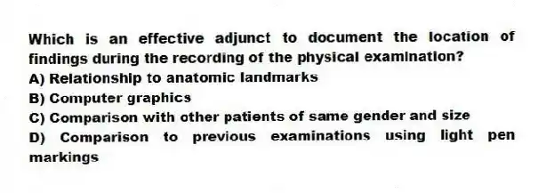Which is an effective adjunct to document the location of findings during the recording of the physical examination?
A) Relationship to anatomic landmarks
B) Computer graphics
C) Comparison with other patients of same gender and size
D) Comparison to previous examinations using light pen markings