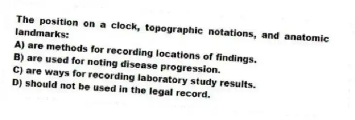 The position on a clock, topographic notations, and anatomic landmarks:
A) are methods for recording locations of findings.
B) are used for noting disease progression.
C) are ways for recording laboratory study results.
D) should not be used in the legal record.