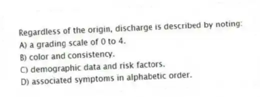 Regardless of the origin, discharge is described by noting:
A) a grading scale of 0 to 4.
B) color and consistency.
C) demographic data and risk factors.
D) associated symptoms in alphabetic order.