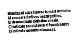 Drawing of stick figures is most useful to:
A) compare findings in extremities.
B) demonstrate radiation of pain.
C) indicate consistency of lymph nodes.
D) indicate mobility of masses.