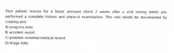Your patient returns for a blood pressure check 2 weeks after a visit during which you performed a complete history and physical examination. This visit would be documented by creating a(n):
A) progress note.
B) accident report.
C) problem-oriented medical record.
D) triage note.