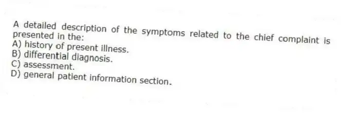 A detailed description of the symptoms related to the chief complaint is presented in the:
A) history of present illness.
B) differential diagnosis.
C) assessment.
D) general patient information section.