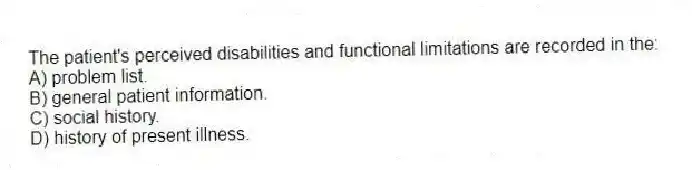 The patient's perceived disabilities and functional limitations are recorded in the:
A) problem list.
B) general patient information.
C) social history.
D) history of present illness.