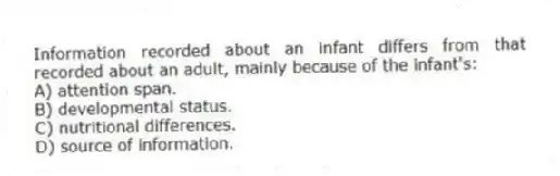 Information recorded about an infant differs from that recorded about an adult, mainly because of the infant's:
A) attention span.
B) developmental status.
C) nutritional differences.
D) source of information.