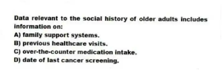 Data relevant to the social history of older adults includes information on:
A) family support systems.
B) previous healthcare visits.
C) over-the-counter medication intake.
D) date of last cancer screening.