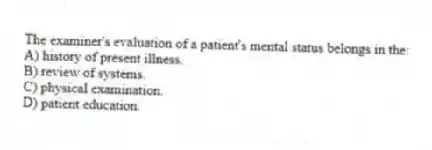 The examiner's evaluation of a patient's mental status belongs in the:
A) history of present illness.
B) review of systems.
C) physical examination.
D) patient education.