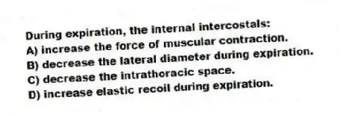 During expiration, the internal intercostals:
A) increase the force of muscular contraction.
B) decrease the lateral diameter during expiration.
C) decrease the intrathoracic space.
D) increase elastic recoil during expiration.