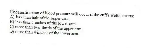 Underestimation of blood pressure will occur if the cuff's width covers:
A) less than half of the upper arm.
B) less than 5 inches of the lower arm.
C) more than two-thirds of the upper arm.
D) more than 4 inches of the lower arm.