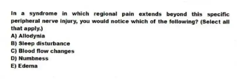 In a syndrome in which regional pain extends beyond this specific peripheral nerve injury, you would notice which of the following? (Select all that apply.)
A) Allodynia
B) Sleep disturbance
C) Blood flow changes
D) Numbness
E) Edema