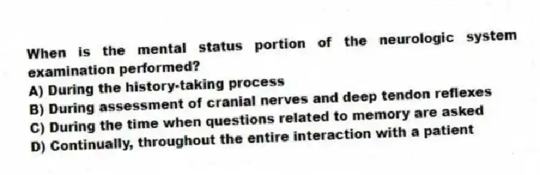 When is the mental status portion of the neurologic system examination performed?
A) During the history-taking process
B) During assessment of cranial nerves and deep tendon reflexes
C) During the time when questions related to memory are asked
D) Continually, throughout the entire interaction with a patient