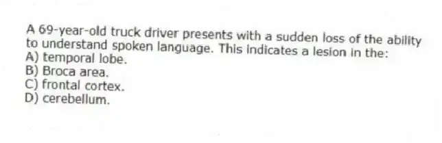 A 69-year-old truck driver presents with a sudden loss of the ability to understand spoken language. This indicates a lesion in the:
A) temporal lobe.
B) Broca area.
C) frontal cortex.
D) cerebellum.