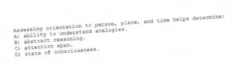 Assessing orientation to person, place, and time helps determine:
A) ability to understand analogies.
B) abstract reasoning.
C) attention span.
D) state of consciousness.