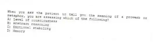 When you ask the patient to tell you the meaning of a proverb or metaphor, you are assessing which of the following?
A) Level of consciousness
B) Abstract reasoning
C) Emotional stability
D) Memory