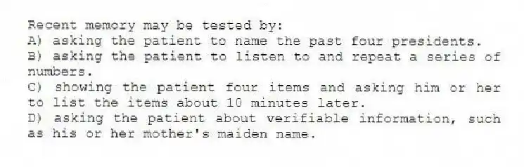 Recent memory may be tested by:
A) asking the patient to name the past four presidents.
B) asking the patient to listen to and repeat a series of numbers.
C) showing the patient four items and asking him or her to list the items about 10 minutes later.
D) asking the patient about verifiable information, such as his or her mother's maiden name.