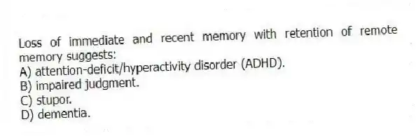 Loss of immediate and recent memory with retention of remote memory suggests:
A) attention-deficit/hyperactivity disorder (ADHD).
B) impaired judgment.
C) stupor.
D) dementia.