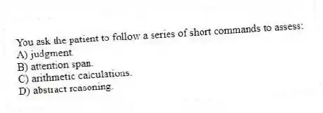 You ask the patient to follow a series of short commands to assess:
A) judgment.
B) attention span.
C) arithmetic calculations.
D) abstract reasoning.