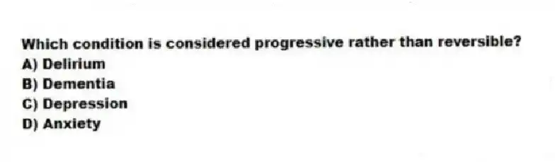 Which condition is considered progressive rather than reversible?
A) Delirium
B) Dementia
C) Depression
D) Anxiety