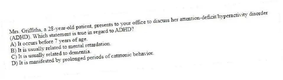 Mrs. Griffiths, a 28-year-old patient, presents to your office to discuss her attention-deficit/hyperactivity disorder (ADHD). Which statement is true in regard to ADHD?
A) It occurs before 7 years of age.
B) It is usually related to mental retardation.
C) It is usually related to dementia.
D) It is manifested by prolonged periods of catatonic behavior.