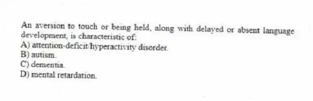 An aversion to touch or being held, along with delayed or absent language development, is characteristic of:
A) attention-deficit/hyperactivity disorder.
B) autism.
C) dementia.
D) mental retardation.