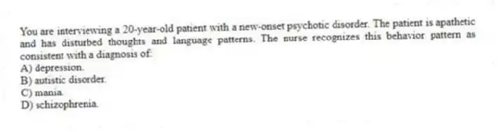 You are interviewing a 20-year-old patient with a new-onset psychotic disorder. The patient is apathetic and has disturbed thoughts and language patterns. The nurse recognizes this behavior pattern as consistent with a diagnosis of:
A) depression.
B) autistic disorder.
C) mania.
D) schizophrenia.