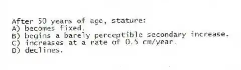 After 50 years of age, stature:
A) becomes fixed.
B) begins a barely perceptible secondary increase.
C) increases at a rate of 0.5 cm/year.
D) declines.