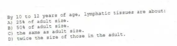 By 10 to 12 years of age, lymphatic tissues are about:
A) 25% of adult size.
B) 50% of adult size.
C) the same as adult size.
D) twice the size of those in the adult.