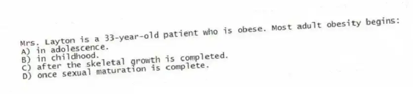 Mrs. Layton is a 33-year-old patient who is obese. Most adult obesity begins:
A) in adolescence.
B) in childhood.
C) after the skeletal growth is completed.
D) once sexual maturation is complete.