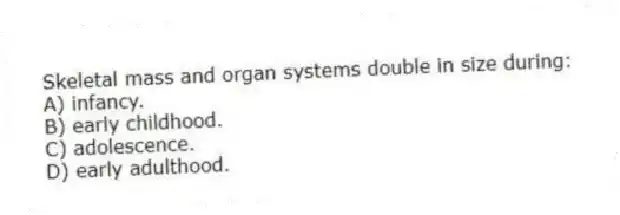 Skeletal mass and organ systems double in size during:
A) infancy.
B) early childhood.
C) adolescence.
D) early adulthood.