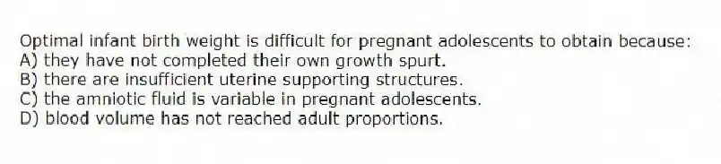 Optimal infant birth weight is difficult for pregnant adolescents to obtain because:
A) they have not completed their own growth spurt.
B) there are insufficient uterine supporting structures.
C) the amniotic fluid is variable in pregnant adolescents.
D) blood volume has not reached adult proportions.