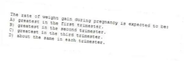 The rate of weight gain during pregnancy is expected to be:
A) greatest in the first trimester.
B) greatest in the second trimester.
C) greatest in the third trimester.
D) about the same in each trimester.
