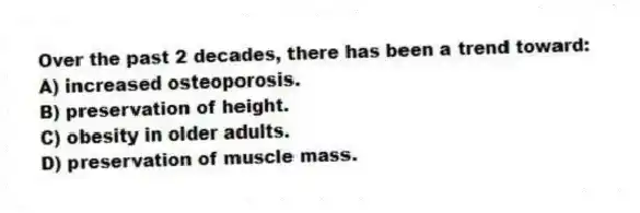 Over the past 2 decades, there has been a trend toward:
A) increased osteoporosis.
B) preservation of height.
C) obesity in older adults.
D) preservation of muscle mass.