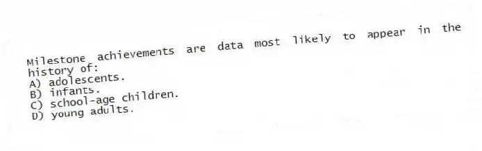 Milestone achievements are data most likely to appear in the history of:
A) adolescents.
B) infants.
C) school-age children.
D) young adults.