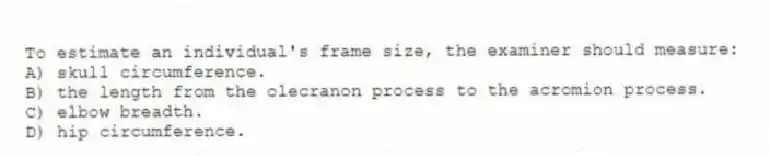 To estimate an individual's frame size, the examiner should measure:
A) skull circumference.
B) the length from the olecranon process to the acromion process.
C) elbow breadth.
D) hip circumference.