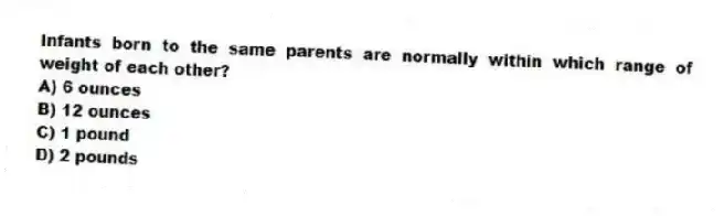 Infants born to the same parents are normally within which range of weight of each other?
A) 6 ounces
B) 12 ounces
C) 1 pound
D) 2 pounds