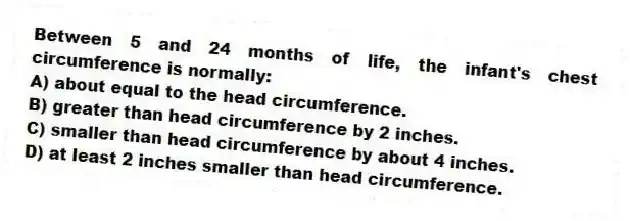Between 5 and 24 months of life, the infant's chest circumference is normally:
A) about equal to the head circumference.
B) greater than head circumference by 2 inches.
C) smaller than head circumference by about 4 inches.
D) at least 2 inches smaller than head circumference.