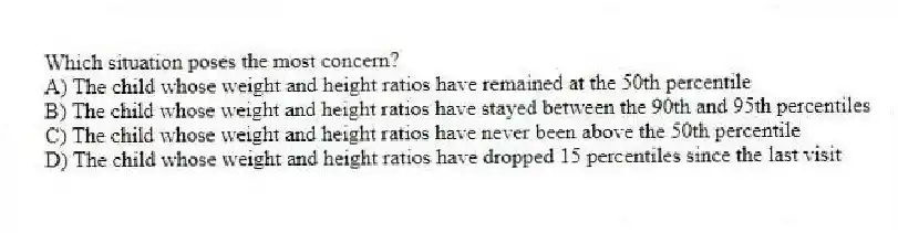 Which situation poses the most concern?
A) The child whose weight and height ratios have remained at the 50th percentile
B) The child whose weight and height ratios have stayed between the 90th and 95th percentiles
C) The child whose weight and height ratios have never been above the 50th percentile
D) The child whose weight and height ratios have dropped 15 percentiles since the last visit