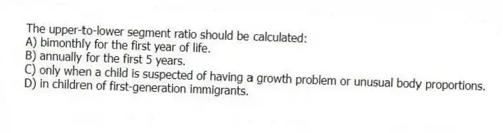 The upper-to-lower segment ratio should be calculated:
A) bimonthly for the first year of life.
B) annually for the first 5 years.
C) only when a child is suspected of having a growth problem or unusual body proportions.
D) in children of first-generation immigrants.