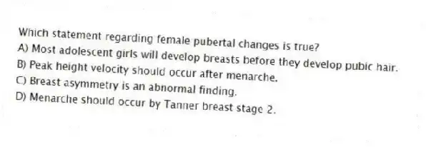 Which statement regarding female pubertal changes is true?
A) Most adolescent girls will develop breasts before they develop pubic hair.
B) Peak height velocity should occur after menarche.
C) Breast asymmetry is an abnormal finding.
D) Menarche should occur by Tanner breast stage 2.