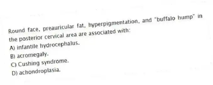 Round face, preauricular fat, hyperpigmentation, and "buffalo hump" in the posterior cervical area are associated with:
A) infantile hydrocephalus.
B) acromegaly.
C) Cushing syndrome.
D) achondroplasia.