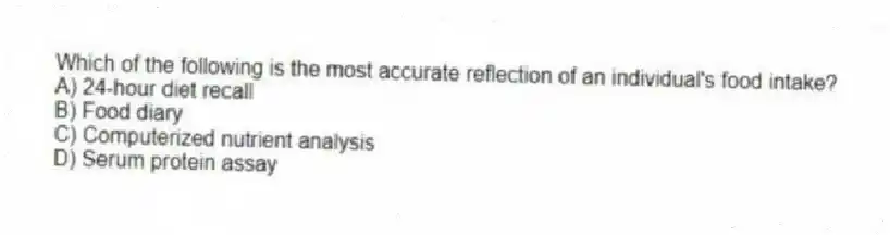 Which of the following is the most accurate reflection of an individual's food intake?
A) 24-hour diet recall
B) Food diary
C) Computerized nutrient analysis
D) Serum protein assay